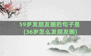 59岁发朋友圈的句子是(36岁怎么发朋友圈)