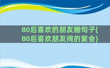 80后喜欢的朋友圈句子(80后喜欢朋友间的聚会)