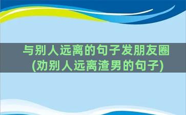 与别人远离的句子发朋友圈(劝别人远离渣男的句子)