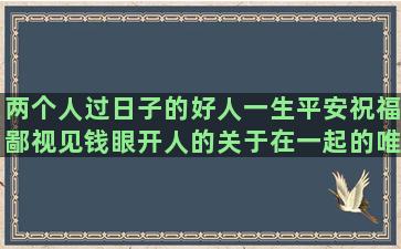 两个人过日子的好人一生平安祝福鄙视见钱眼开人的关于在一起的唯美来一场说走就走的10个群发回复率高你发句子我来叫无下限(你懂他的不容易)