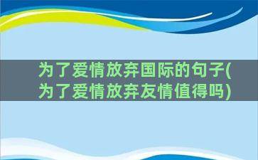 为了爱情放弃国际的句子(为了爱情放弃友情值得吗)