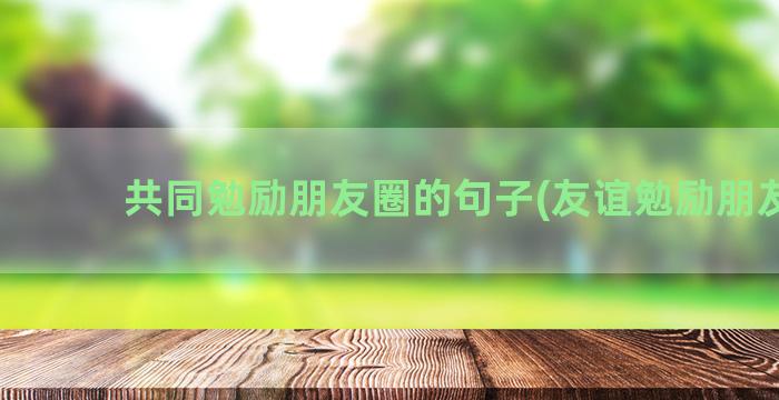 共同勉励朋友圈的句子(友谊勉励朋友圈)