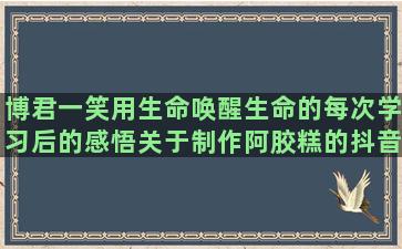 博君一笑用生命唤醒生命的每次学习后的感悟关于制作阿胶糕的抖音发唯美语录怎么变现