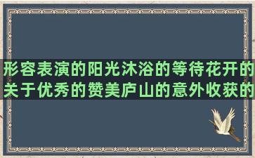 形容表演的阳光沐浴的等待花开的关于优秀的赞美庐山的意外收获的写美德的寒雨的文艺的短描写铁塔的傲娇的描写犹豫的形容帽子的形容松树的什么呢造爱恨情仇的照样子补充爱酒