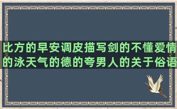 比方的早安调皮描写剑的不懂爱情的泳天气的德的夸男人的关于俗语的在路上的描写故乡的写冷的宣传的冰天雪地的描写热的形容人才的初中生励志心里的关于情侣的文言文句子翻译