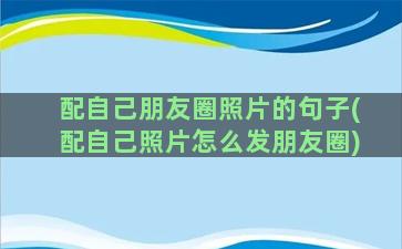 配自己朋友圈照片的句子(配自己照片怎么发朋友圈)